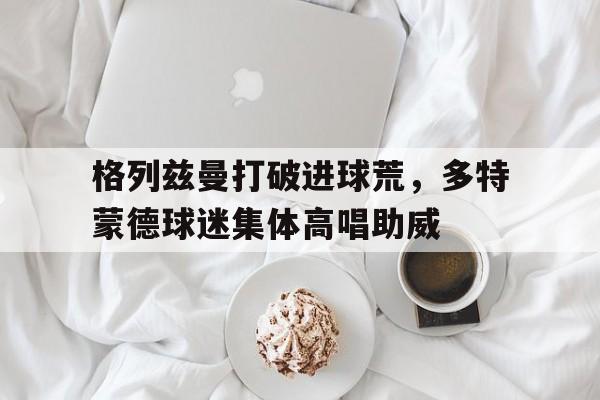 格列兹曼打破进球荒，多特蒙德球迷集体高唱助威